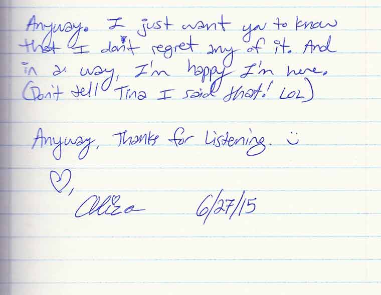 Aliza's journal entry #6 of 6: Anyway. I just want you to know that I don't regret any of it. And in a way, I'm happy I'm here. Don't tell Tina 
I said that! LOL. Anyway, thanks for listening. Love, Aliza
